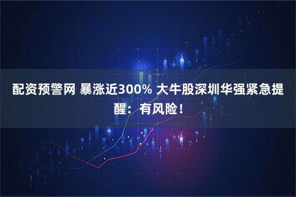 配资预警网 暴涨近300% 大牛股深圳华强紧急提醒：有风险！