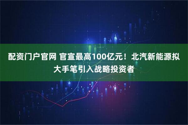 配资门户官网 官宣最高100亿元！北汽新能源拟大手笔引入战略投资者