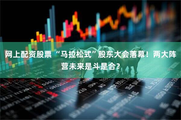 网上配资股票 “马拉松式”股东大会落幕！两大阵营未来是斗是合？