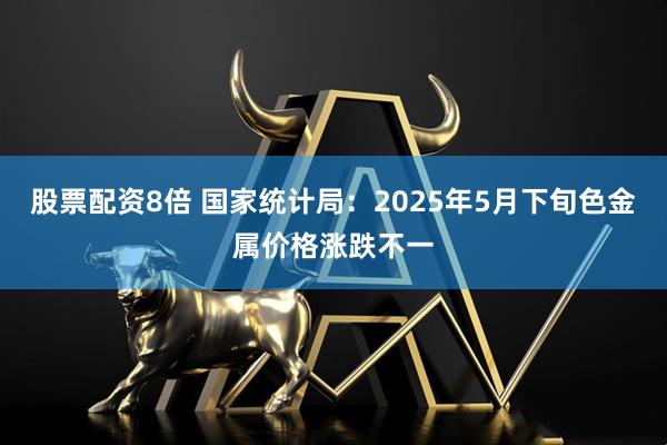 股票配资8倍 国家统计局：2025年5月下旬色金属价格涨跌不一