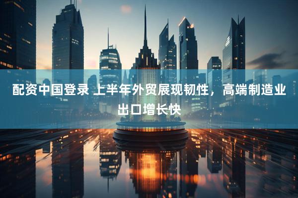 配资中国登录 上半年外贸展现韧性，高端制造业出口增长快