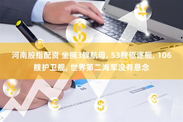 河南股指配资 坐拥3艘航母, 53艘驱逐舰, 106艘护卫舰, 世界第二海军没有悬念