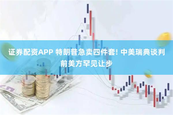 证券配资APP 特朗普急卖四件套! 中美瑞典谈判前美方罕见让步