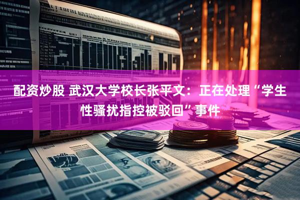 配资炒股 武汉大学校长张平文：正在处理“学生性骚扰指控被驳回”事件