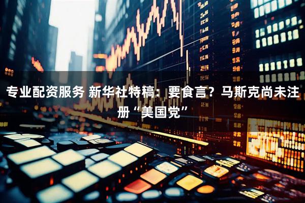 专业配资服务 新华社特稿：要食言？马斯克尚未注册“美国党”