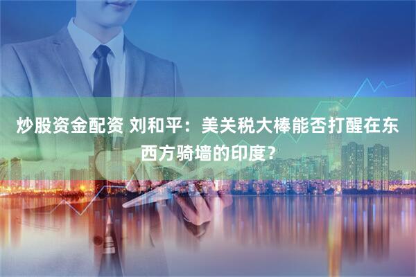 炒股资金配资 刘和平：美关税大棒能否打醒在东西方骑墙的印度？