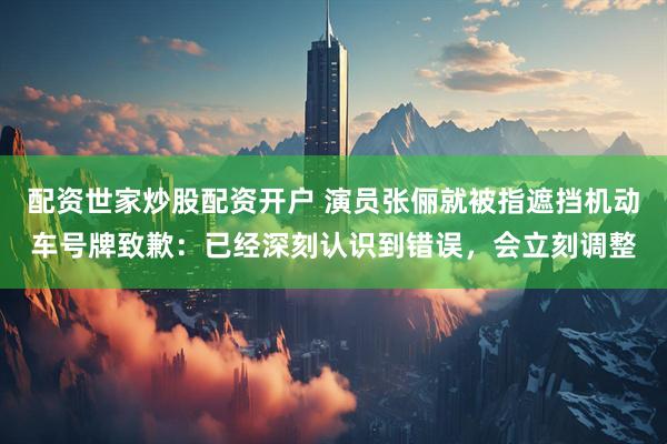 配资世家炒股配资开户 演员张俪就被指遮挡机动车号牌致歉：已经深刻认识到错误，会立刻调整