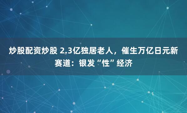 炒股配资炒股 2.3亿独居老人，催生万亿日元新赛道：银发“性”经济