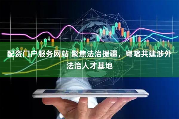 配资门户服务网站 聚焦法治援疆，粤喀共建涉外法治人才基地