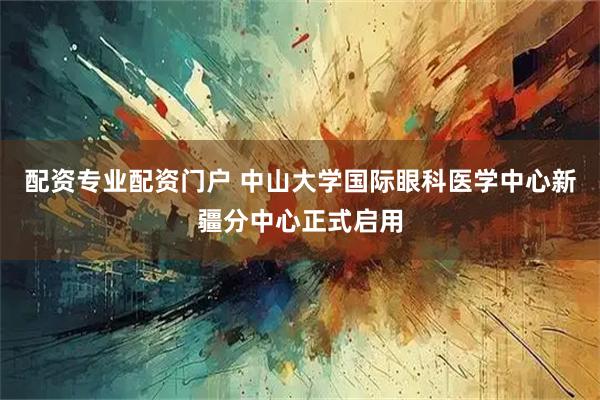配资专业配资门户 中山大学国际眼科医学中心新疆分中心正式启用