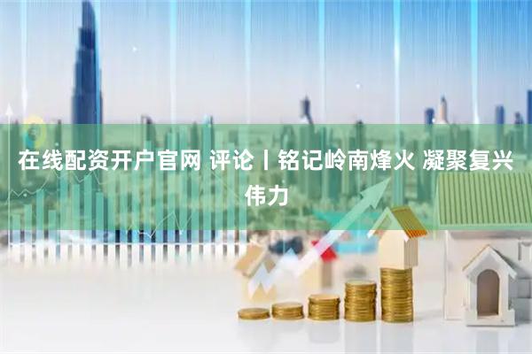 在线配资开户官网 评论丨铭记岭南烽火 凝聚复兴伟力