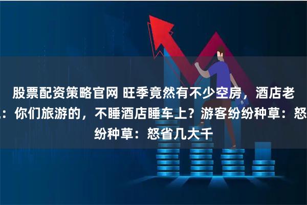 股票配资策略官网 旺季竟然有不少空房，酒店老板有点慌：你们旅游的，不睡酒店睡车上？游客纷纷种草：怒省几大千