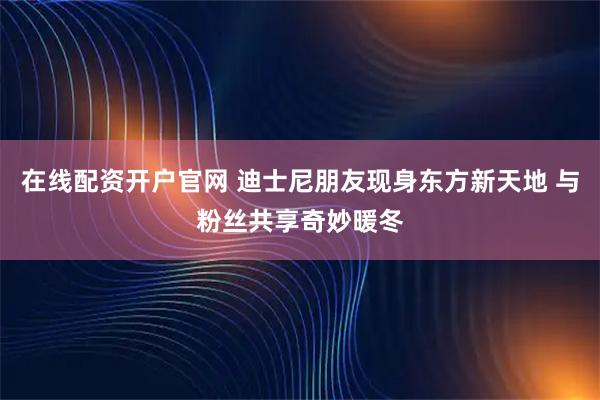在线配资开户官网 迪士尼朋友现身东方新天地 与粉丝共享奇妙暖冬