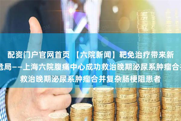 配资门户官网首页 【六院新闻】靶免治疗带来新生 急诊攻坚破解危局——上海六院腹痛中心成功救治晚期泌尿系肿瘤合并复杂肠梗阻患者