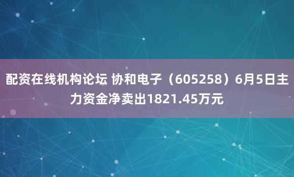 配资在线机构论坛 协和电子(605258)6月5日主力资金净卖出1821.45万元