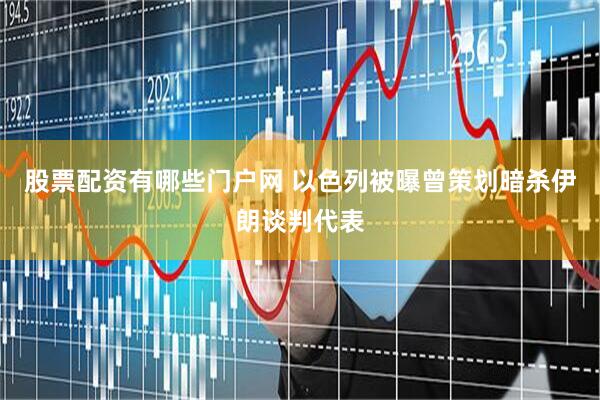 股票配资有哪些门户网 以色列被曝曾策划暗杀伊朗谈判代表