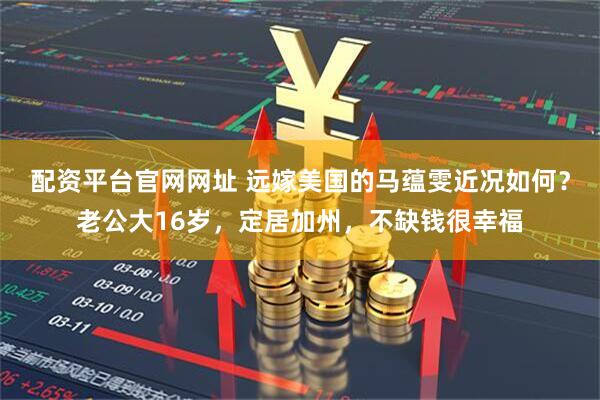 配资平台官网网址 远嫁美国的马蕴雯近况如何?老公大16岁,定居加州,不缺钱很幸福