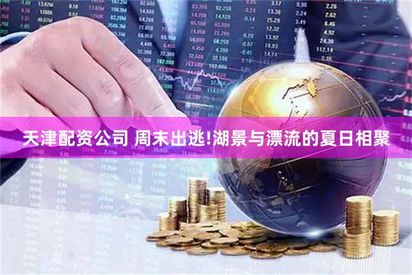 天津配资公司 周末出逃!湖景与漂流的夏日相聚