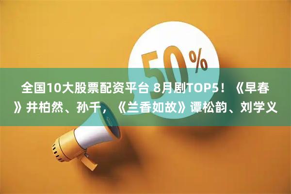全国10大股票配资平台 8月剧TOP5！《早春》井柏然、孙千，《兰香如故》谭松韵、刘学义